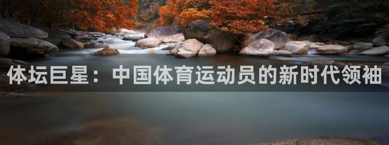 k1体育十年登录入口：体坛巨星：中国体育运动员的新时代领袖