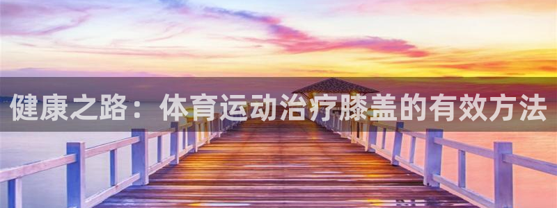 k1体育十年品牌：健康之路：体育运动治疗膝盖的有效方法